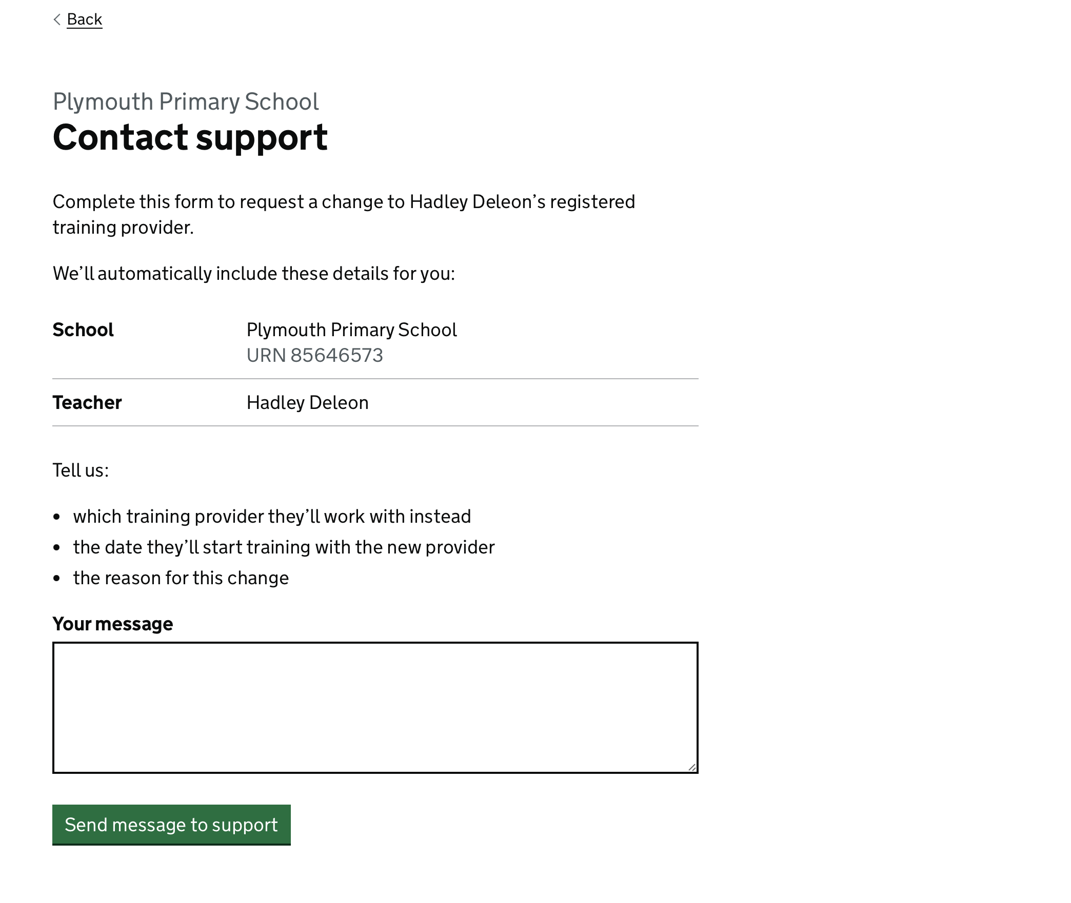 Screenshot showing a page titled Contact support, followed by ‘Complete this form to request a change to Hadley Deleon’s registered training provider. We’ll automatically include these details for you: their school name and URN, and the name of the Teacher. Tell us which training provider they'll work with instead, the date they’ll start training with the new provider and the reason for this change’. Beneath this is a text box labelled ‘Your message’ and a green button labelled ‘Send message to support’.