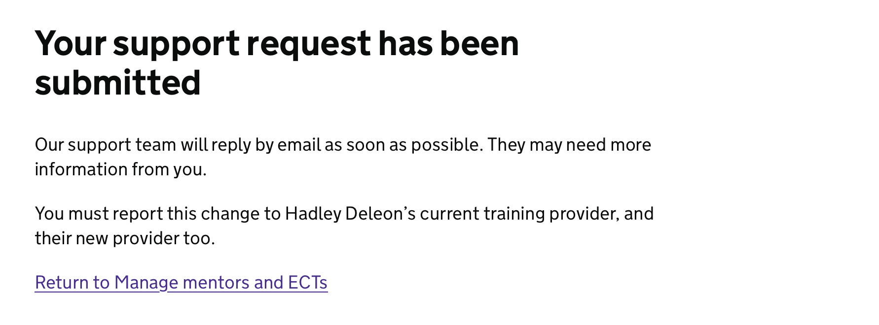 Screenshot showing a page titled ‘Your support request has been submitted’. This is followed by ‘Our support team will reply by email as soon as possible. They may need more information from you. You must report this change to Hadley Deleon's current training provider, and their new provider too.’ which is followed by a link labelled ‘Return to Manage mentors and ECTs’