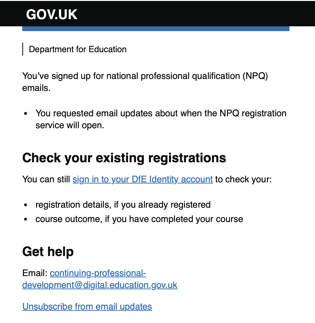 Email a user receives after successfully signing up for email updates. It reads: "You’ve signed up for national professional qualification (NPQ) emails. You requested email updates about when the NPQ registration service will open. Check your existing registrations. You can still sign in to your DfE Identity account to check your: registration details, if you already registered.Course outcome, if you have completed your course. Get help Email: continuing-professional-development@digital.education.gov.uk Unsubscribe from email updates"