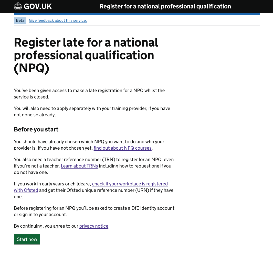 The start page for late registrations. This is very similar to the normal start page, but at the top it has the heading "Register late for a national professional qualification (NPQ)" followed by "You’ve been given access to make a late registration for a NPQ whilst the service is closed. You will also need to apply separately with your training provider, if you have not done so already."