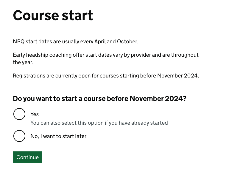 Screenshot of the course start date question. This reads: "NPQ start dates are usually every April and October. Early headship coaching offer start dates vary by provider and are throughout the year. Registrations are currently open for courses starting before November 2024. Do you want to start a course before November 2024? Yes. You can also select this option if you have already started. No, I want to start later"