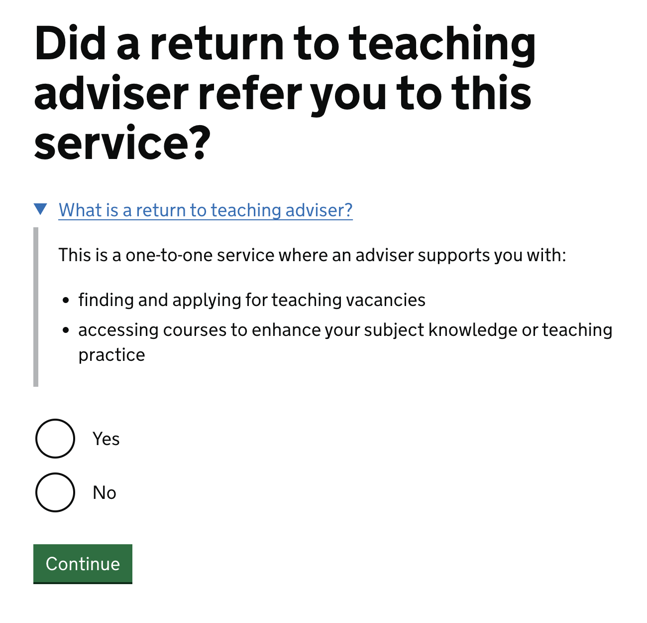 Screenshot of the new question. It reads "Did a return to teaching adviser refer you to this service?" Followed by a details component, which is closed by default "What is a return to teaching adviser? This is a one-to-one service where an adviser supports you with: finding and applying for teaching vacancies, accessing courses to enhance your subject knowledge or teaching practice". Followed by radio buttons with the options 'yes' or 'no' and lastly, a green 'continue' button.