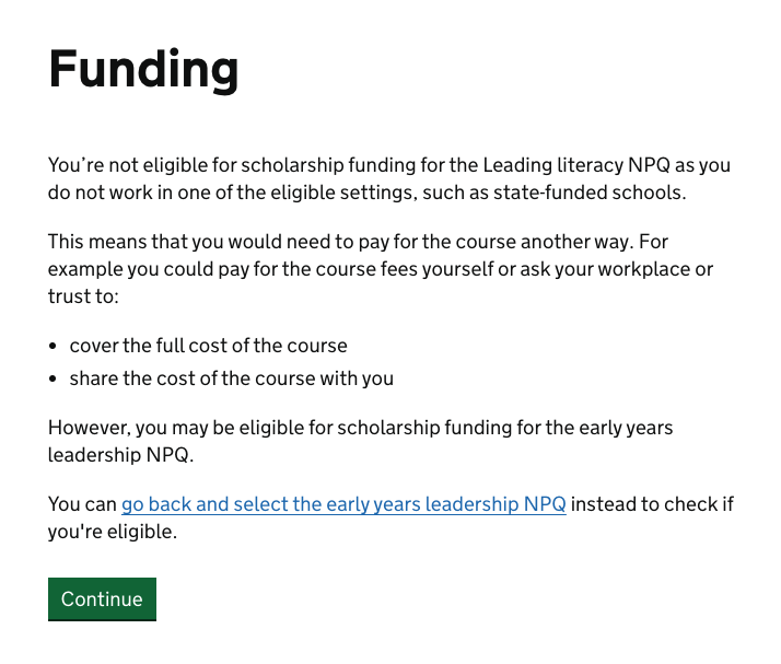 Screenshot of the funding outcome message for when the person could be eligible for funding but isn't for the course they have selected. This reads: "You’re not eligible for scholarship funding for the Leading literacy NPQ as you do not work in one of the eligible settings, such as state-funded schools. This means that you would need to pay for the course another way. For example you could pay for the course fees yourself or ask your workplace or trust to: cover the full cost of the course, share the cost of the course with you. However, you may be eligible for scholarship funding for the early years leadership NPQ. You can go back and select the early years leadership NPQ instead to check if you're eligible."