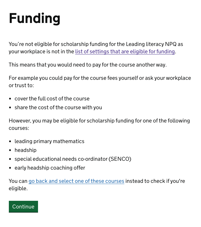 Screenshot of the funding outcome message for when the users establishment is not in the list of the top 50% of pupil premium establishment and is therefore not eligible for scholarship funding. This reads: "You’re not eligible for scholarship funding for the Leading literacy NPQ as your workplace is not in the list of settings that are eligible for funding. This means that you would need to pay for the course another way. For example you could pay for the course fees yourself or ask your workplace or trust to: cover the full cost of the course, share the cost of the course with you. However, you may be eligible for scholarship funding for one of the following courses: leading primary mathematics, headship, special educational needs co-ordinator (SENCO), early headship coaching offer. You can go back and select one of these courses instead to check if you're eligible."