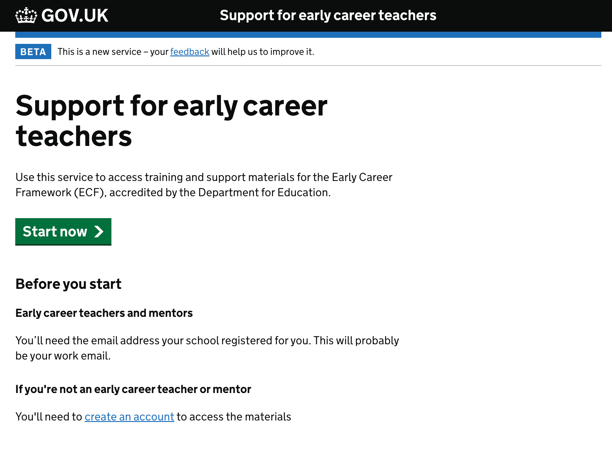 Screenshot of a page title ‘Support for early career teachers’. The first paragraph says ‘Use this service to access training and support materials for the Early Career Framework (ECF), accredited by the Department for Education’. There is then a green button labelled ‘Start now’. Beneath that is the heading ‘Before you start’ which has the text ‘If you’re not an early career teacher or mentor, you’ll need to create an account to access the materials’. The phrase ‘create an account’ is a link.